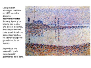 La exposición
antológica realizada
en 1906 sobre los
pintores
neoimpresionistas
Seurat y Signac y su
intento por realizar
una pintura científica,
descomponiendo el
color y aplicándolo en
pequeñas manchas,
resaltando el aspecto
geométrico de las
formas.
Se produce una
valoración por la
estructuración
geométrica de la obra.
 