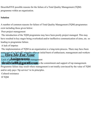 DescribeFIVE possible reasons for the failure of a Total Quality Management (TQM)
programme within an organisation.
Solution
A number of common reasons for failure of Total Quality Management (TQM) programmes
exist including those given below:
Poor project management
The introduction of the TQM programme may have been poorly project managed. This may
have resulted in key stages being overlooked and/or ineffective communication of aims, etc. so
leading to programme failure.
A lack of impetus
The implementation of TQM in an organisation is a long-term process. There may have been
some sort of a 'tail-off' whereby after an initial burst of enthusiasm, management and workers
may have failed to maintain interest.
Lack of genuine buy-in by top management
Successful introduction of TQM requires the commitment and support of top management.
Programme failure may result where management is not totally convinced by the value of TQM
and/or only pays 'lip service' to its principles.
Cultural resistance
If TQM
 
