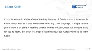 Copyright © Blockchain Council www.blockchain-council.org
Learn Kotlin
Corda is written in Kotlin- One of the key features of Corda is that it is written in
Kotlin, which makes Corda compatible with any JVM language. It might require
you to work a bit extra in learning when it comes to Kotlin, but it will be quite easy
for you to learn. So, your first step to learning how dos Corda works is to learn
Kotlin.
3
 