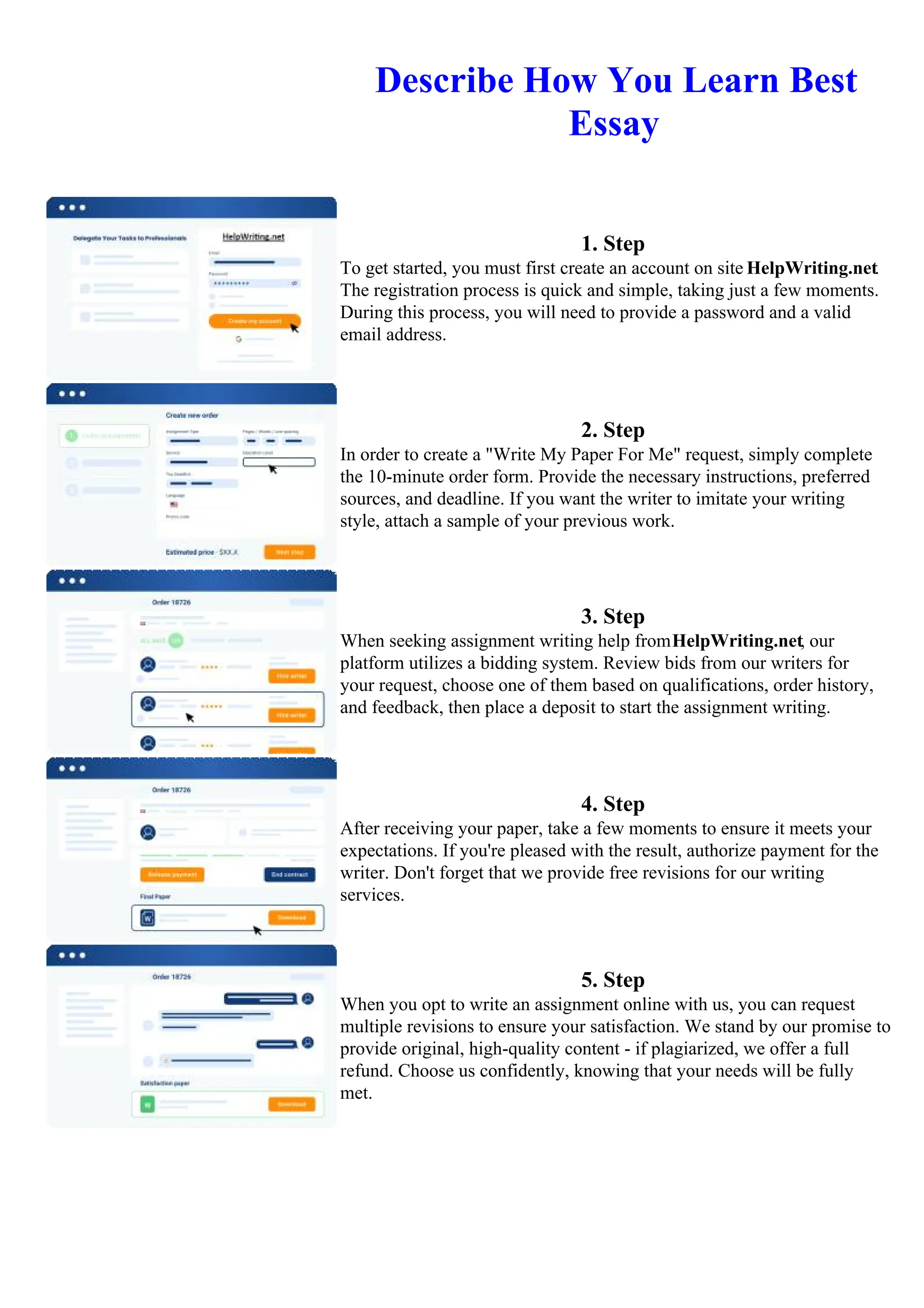 Describe How You Learn Best
Essay
1. Step
To get started, you must first create an account on site HelpWriting.net.
The registration process is quick and simple, taking just a few moments.
During this process, you will need to provide a password and a valid
email address.
2. Step
In order to create a "Write My Paper For Me" request, simply complete
the 10-minute order form. Provide the necessary instructions, preferred
sources, and deadline. If you want the writer to imitate your writing
style, attach a sample of your previous work.
3. Step
When seeking assignment writing help fromHelpWriting.net, our
platform utilizes a bidding system. Review bids from our writers for
your request, choose one of them based on qualifications, order history,
and feedback, then place a deposit to start the assignment writing.
4. Step
After receiving your paper, take a few moments to ensure it meets your
expectations. If you're pleased with the result, authorize payment for the
writer. Don't forget that we provide free revisions for our writing
services.
5. Step
When you opt to write an assignment online with us, you can request
multiple revisions to ensure your satisfaction. We stand by our promise to
provide original, high-quality content - if plagiarized, we offer a full
refund. Choose us confidently, knowing that your needs will be fully
met.
Describe How You Learn Best EssayDescribe How You Learn Best Essay
 