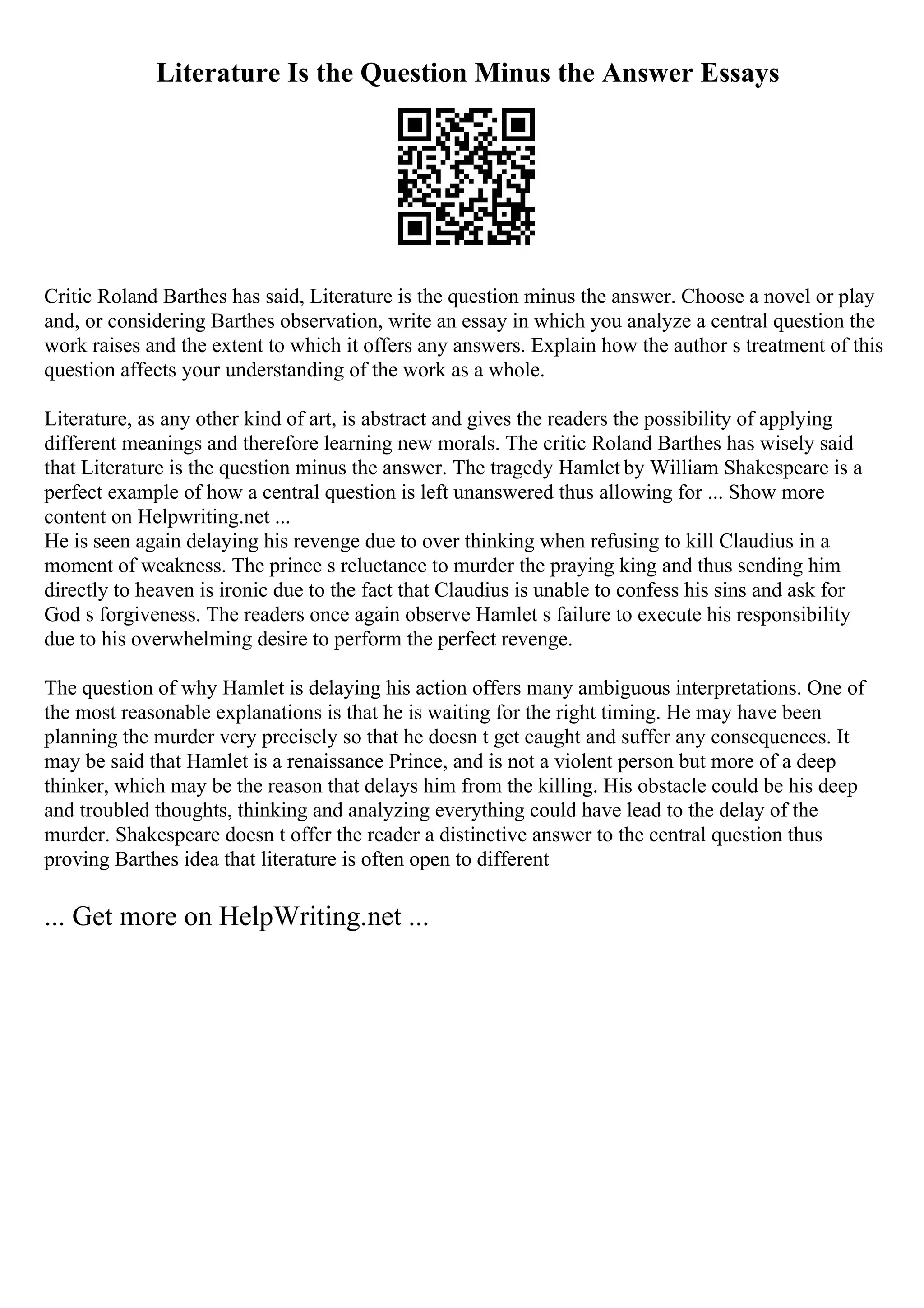 Literature Is the Question Minus the Answer Essays
Critic Roland Barthes has said, Literature is the question minus the answer. Choose a novel or play
and, or considering Barthes observation, write an essay in which you analyze a central question the
work raises and the extent to which it offers any answers. Explain how the author s treatment of this
question affects your understanding of the work as a whole.
Literature, as any other kind of art, is abstract and gives the readers the possibility of applying
different meanings and therefore learning new morals. The critic Roland Barthes has wisely said
that Literature is the question minus the answer. The tragedy Hamlet by William Shakespeare is a
perfect example of how a central question is left unanswered thus allowing for ... Show more
content on Helpwriting.net ...
He is seen again delaying his revenge due to over thinking when refusing to kill Claudius in a
moment of weakness. The prince s reluctance to murder the praying king and thus sending him
directly to heaven is ironic due to the fact that Claudius is unable to confess his sins and ask for
God s forgiveness. The readers once again observe Hamlet s failure to execute his responsibility
due to his overwhelming desire to perform the perfect revenge.
The question of why Hamlet is delaying his action offers many ambiguous interpretations. One of
the most reasonable explanations is that he is waiting for the right timing. He may have been
planning the murder very precisely so that he doesn t get caught and suffer any consequences. It
may be said that Hamlet is a renaissance Prince, and is not a violent person but more of a deep
thinker, which may be the reason that delays him from the killing. His obstacle could be his deep
and troubled thoughts, thinking and analyzing everything could have lead to the delay of the
murder. Shakespeare doesn t offer the reader a distinctive answer to the central question thus
proving Barthes idea that literature is often open to different
... Get more on HelpWriting.net ...
 