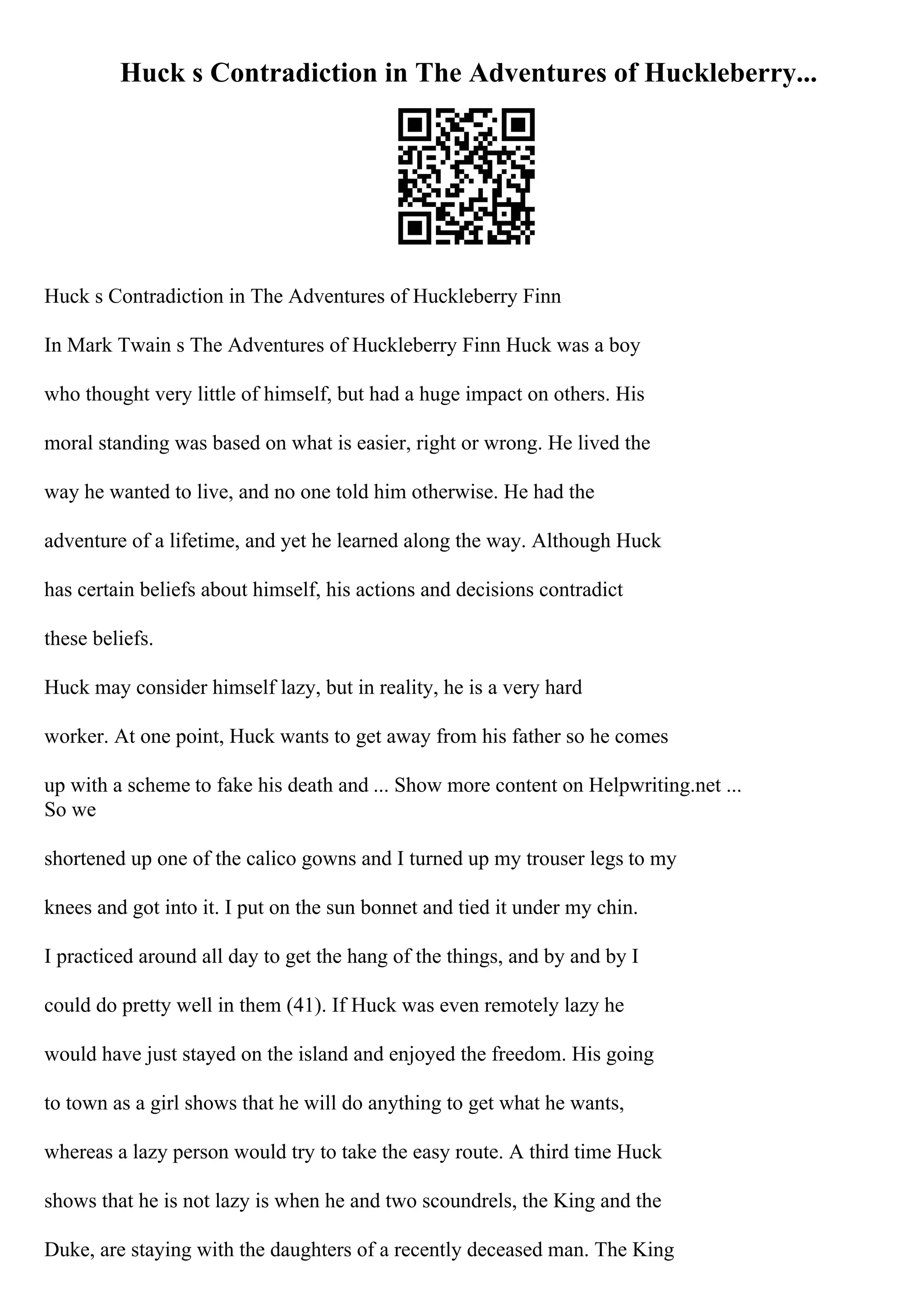 Huck s Contradiction in The Adventures of Huckleberry...
Huck s Contradiction in The Adventures of Huckleberry Finn
In Mark Twain s The Adventures of Huckleberry Finn Huck was a boy
who thought very little of himself, but had a huge impact on others. His
moral standing was based on what is easier, right or wrong. He lived the
way he wanted to live, and no one told him otherwise. He had the
adventure of a lifetime, and yet he learned along the way. Although Huck
has certain beliefs about himself, his actions and decisions contradict
these beliefs.
Huck may consider himself lazy, but in reality, he is a very hard
worker. At one point, Huck wants to get away from his father so he comes
up with a scheme to fake his death and ... Show more content on Helpwriting.net ...
So we
shortened up one of the calico gowns and I turned up my trouser legs to my
knees and got into it. I put on the sun bonnet and tied it under my chin.
I practiced around all day to get the hang of the things, and by and by I
could do pretty well in them (41). If Huck was even remotely lazy he
would have just stayed on the island and enjoyed the freedom. His going
to town as a girl shows that he will do anything to get what he wants,
whereas a lazy person would try to take the easy route. A third time Huck
shows that he is not lazy is when he and two scoundrels, the King and the
Duke, are staying with the daughters of a recently deceased man. The King
 