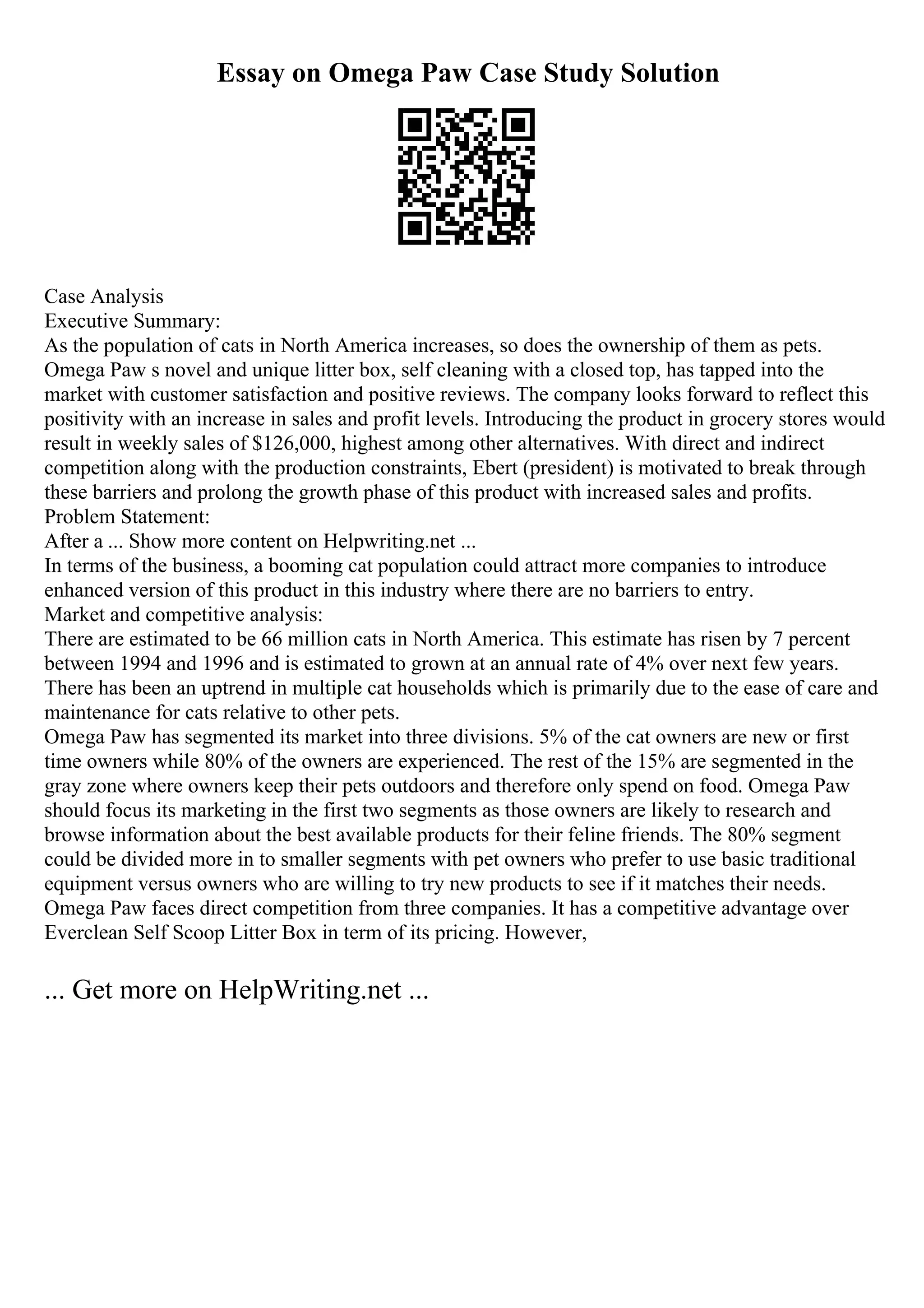 Essay on Omega Paw Case Study Solution
Case Analysis
Executive Summary:
As the population of cats in North America increases, so does the ownership of them as pets.
Omega Paw s novel and unique litter box, self cleaning with a closed top, has tapped into the
market with customer satisfaction and positive reviews. The company looks forward to reflect this
positivity with an increase in sales and profit levels. Introducing the product in grocery stores would
result in weekly sales of $126,000, highest among other alternatives. With direct and indirect
competition along with the production constraints, Ebert (president) is motivated to break through
these barriers and prolong the growth phase of this product with increased sales and profits.
Problem Statement:
After a ... Show more content on Helpwriting.net ...
In terms of the business, a booming cat population could attract more companies to introduce
enhanced version of this product in this industry where there are no barriers to entry.
Market and competitive analysis:
There are estimated to be 66 million cats in North America. This estimate has risen by 7 percent
between 1994 and 1996 and is estimated to grown at an annual rate of 4% over next few years.
There has been an uptrend in multiple cat households which is primarily due to the ease of care and
maintenance for cats relative to other pets.
Omega Paw has segmented its market into three divisions. 5% of the cat owners are new or first
time owners while 80% of the owners are experienced. The rest of the 15% are segmented in the
gray zone where owners keep their pets outdoors and therefore only spend on food. Omega Paw
should focus its marketing in the first two segments as those owners are likely to research and
browse information about the best available products for their feline friends. The 80% segment
could be divided more in to smaller segments with pet owners who prefer to use basic traditional
equipment versus owners who are willing to try new products to see if it matches their needs.
Omega Paw faces direct competition from three companies. It has a competitive advantage over
Everclean Self Scoop Litter Box in term of its pricing. However,
... Get more on HelpWriting.net ...
 