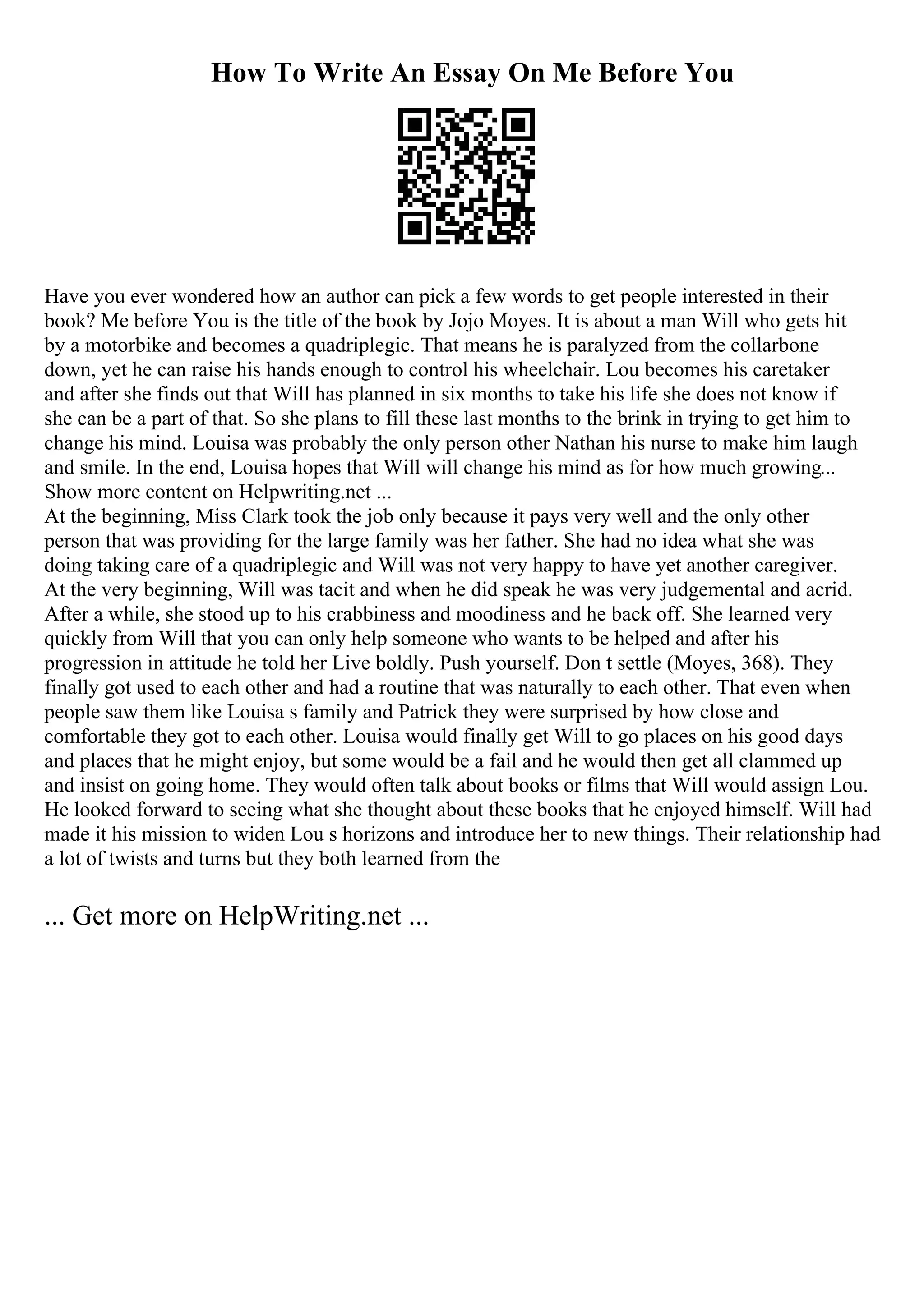 How To Write An Essay On Me Before You
Have you ever wondered how an author can pick a few words to get people interested in their
book? Me before You is the title of the book by Jojo Moyes. It is about a man Will who gets hit
by a motorbike and becomes a quadriplegic. That means he is paralyzed from the collarbone
down, yet he can raise his hands enough to control his wheelchair. Lou becomes his caretaker
and after she finds out that Will has planned in six months to take his life she does not know if
she can be a part of that. So she plans to fill these last months to the brink in trying to get him to
change his mind. Louisa was probably the only person other Nathan his nurse to make him laugh
and smile. In the end, Louisa hopes that Will will change his mind as for how much growing...
Show more content on Helpwriting.net ...
At the beginning, Miss Clark took the job only because it pays very well and the only other
person that was providing for the large family was her father. She had no idea what she was
doing taking care of a quadriplegic and Will was not very happy to have yet another caregiver.
At the very beginning, Will was tacit and when he did speak he was very judgemental and acrid.
After a while, she stood up to his crabbiness and moodiness and he back off. She learned very
quickly from Will that you can only help someone who wants to be helped and after his
progression in attitude he told her Live boldly. Push yourself. Don t settle (Moyes, 368). They
finally got used to each other and had a routine that was naturally to each other. That even when
people saw them like Louisa s family and Patrick they were surprised by how close and
comfortable they got to each other. Louisa would finally get Will to go places on his good days
and places that he might enjoy, but some would be a fail and he would then get all clammed up
and insist on going home. They would often talk about books or films that Will would assign Lou.
He looked forward to seeing what she thought about these books that he enjoyed himself. Will had
made it his mission to widen Lou s horizons and introduce her to new things. Their relationship had
a lot of twists and turns but they both learned from the
... Get more on HelpWriting.net ...
 