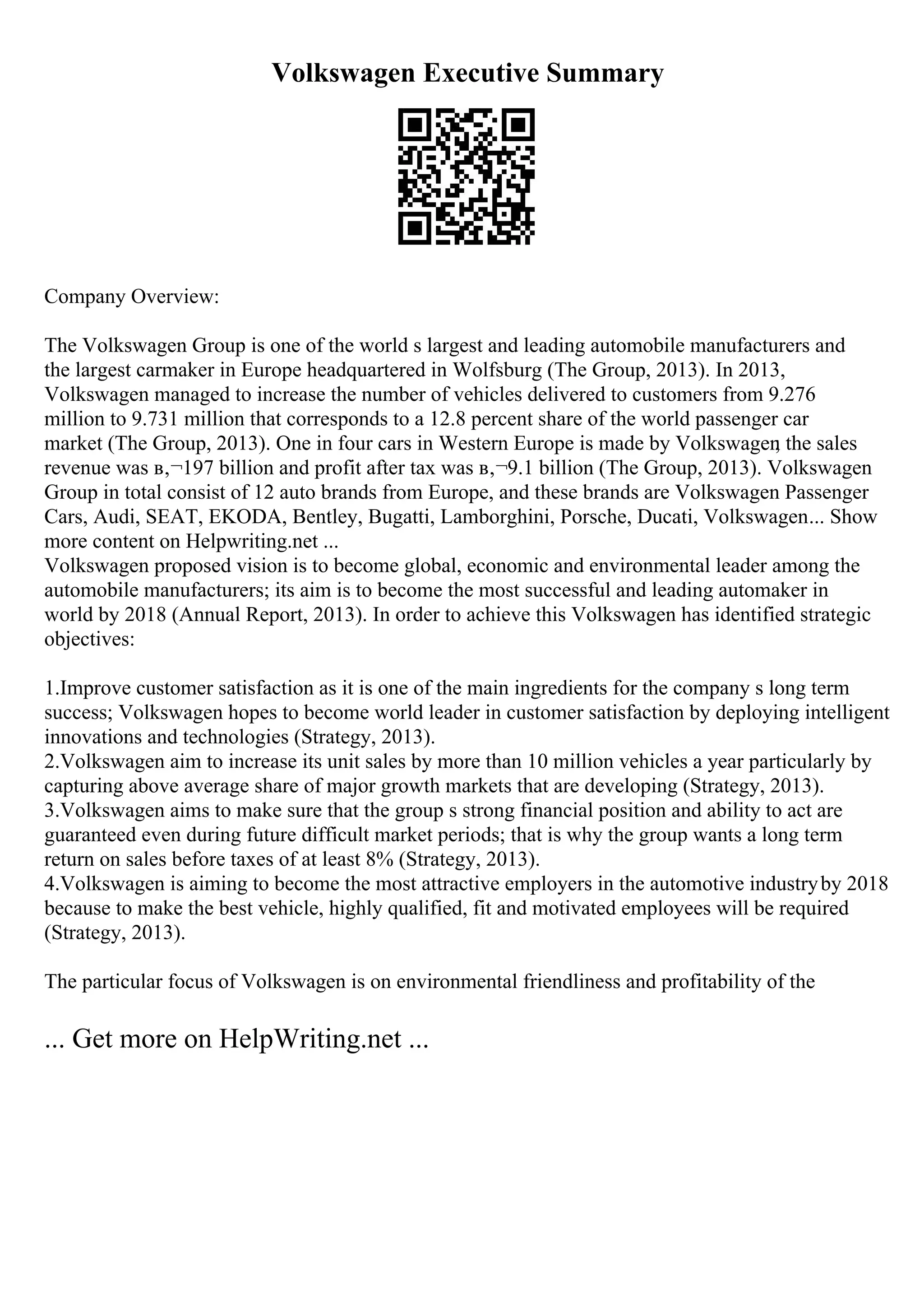 Volkswagen Executive Summary
Company Overview:
The Volkswagen Group is one of the world s largest and leading automobile manufacturers and
the largest carmaker in Europe headquartered in Wolfsburg (The Group, 2013). In 2013,
Volkswagen managed to increase the number of vehicles delivered to customers from 9.276
million to 9.731 million that corresponds to a 12.8 percent share of the world passenger car
market (The Group, 2013). One in four cars in Western Europe is made by Volkswagen
; the sales
revenue was в‚¬197 billion and profit after tax was в‚¬9.1 billion (The Group, 2013). Volkswagen
Group in total consist of 12 auto brands from Europe, and these brands are Volkswagen Passenger
Cars, Audi, SEAT, ЕKODA, Bentley, Bugatti, Lamborghini, Porsche, Ducati, Volkswagen... Show
more content on Helpwriting.net ...
Volkswagen proposed vision is to become global, economic and environmental leader among the
automobile manufacturers; its aim is to become the most successful and leading automaker in
world by 2018 (Annual Report, 2013). In order to achieve this Volkswagen has identified strategic
objectives:
1.Improve customer satisfaction as it is one of the main ingredients for the company s long term
success; Volkswagen hopes to become world leader in customer satisfaction by deploying intelligent
innovations and technologies (Strategy, 2013).
2.Volkswagen aim to increase its unit sales by more than 10 million vehicles a year particularly by
capturing above average share of major growth markets that are developing (Strategy, 2013).
3.Volkswagen aims to make sure that the group s strong financial position and ability to act are
guaranteed even during future difficult market periods; that is why the group wants a long term
return on sales before taxes of at least 8% (Strategy, 2013).
4.Volkswagen is aiming to become the most attractive employers in the automotive industryby 2018
because to make the best vehicle, highly qualified, fit and motivated employees will be required
(Strategy, 2013).
The particular focus of Volkswagen is on environmental friendliness and profitability of the
... Get more on HelpWriting.net ...
 