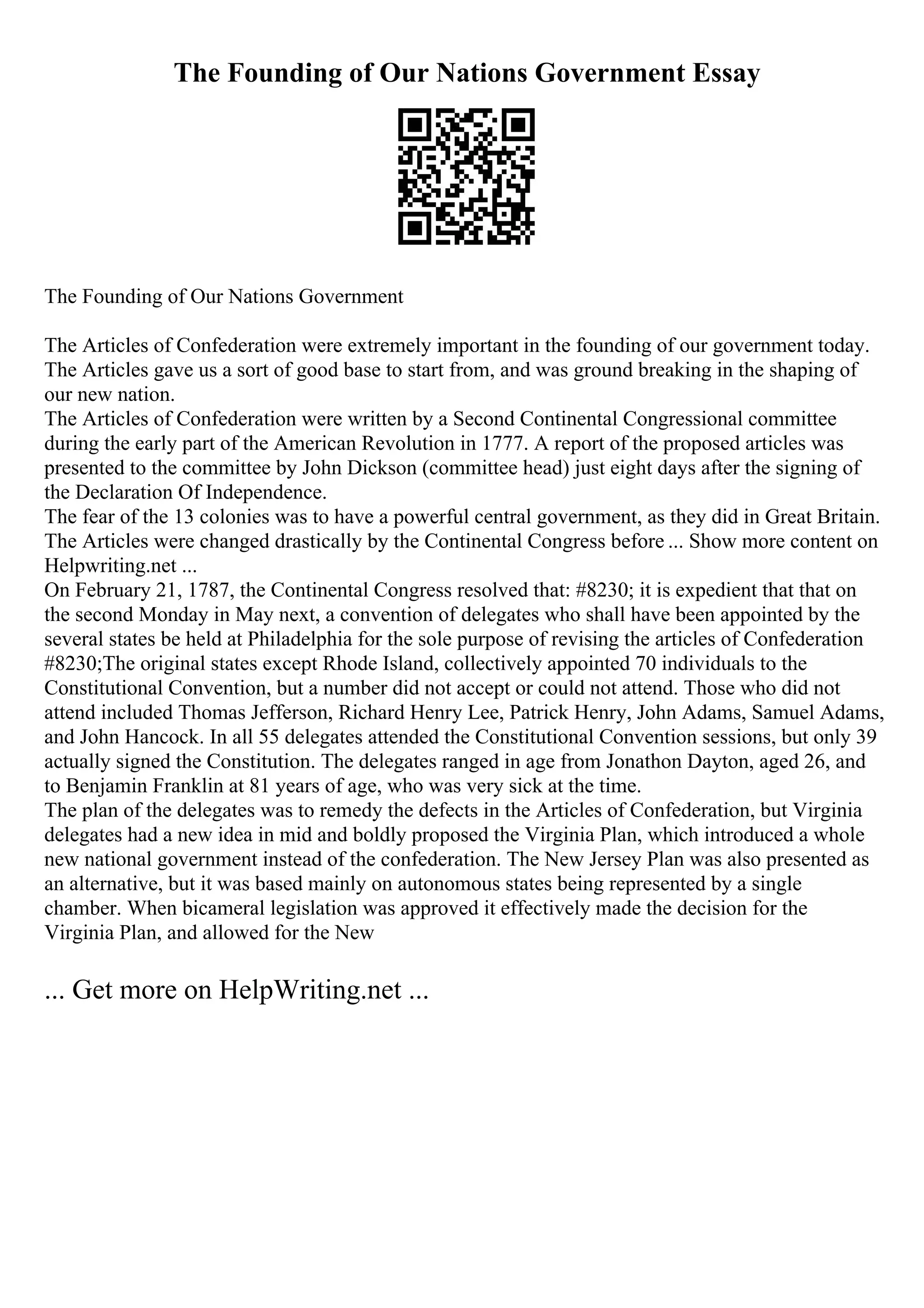 The Founding of Our Nations Government Essay
The Founding of Our Nations Government
The Articles of Confederation were extremely important in the founding of our government today.
The Articles gave us a sort of good base to start from, and was ground breaking in the shaping of
our new nation.
The Articles of Confederation were written by a Second Continental Congressional committee
during the early part of the American Revolution in 1777. A report of the proposed articles was
presented to the committee by John Dickson (committee head) just eight days after the signing of
the Declaration Of Independence.
The fear of the 13 colonies was to have a powerful central government, as they did in Great Britain.
The Articles were changed drastically by the Continental Congress before ... Show more content on
Helpwriting.net ...
On February 21, 1787, the Continental Congress resolved that: #8230; it is expedient that that on
the second Monday in May next, a convention of delegates who shall have been appointed by the
several states be held at Philadelphia for the sole purpose of revising the articles of Confederation
#8230;The original states except Rhode Island, collectively appointed 70 individuals to the
Constitutional Convention, but a number did not accept or could not attend. Those who did not
attend included Thomas Jefferson, Richard Henry Lee, Patrick Henry, John Adams, Samuel Adams,
and John Hancock. In all 55 delegates attended the Constitutional Convention sessions, but only 39
actually signed the Constitution. The delegates ranged in age from Jonathon Dayton, aged 26, and
to Benjamin Franklin at 81 years of age, who was very sick at the time.
The plan of the delegates was to remedy the defects in the Articles of Confederation, but Virginia
delegates had a new idea in mid and boldly proposed the Virginia Plan, which introduced a whole
new national government instead of the confederation. The New Jersey Plan was also presented as
an alternative, but it was based mainly on autonomous states being represented by a single
chamber. When bicameral legislation was approved it effectively made the decision for the
Virginia Plan, and allowed for the New
... Get more on HelpWriting.net ...
 