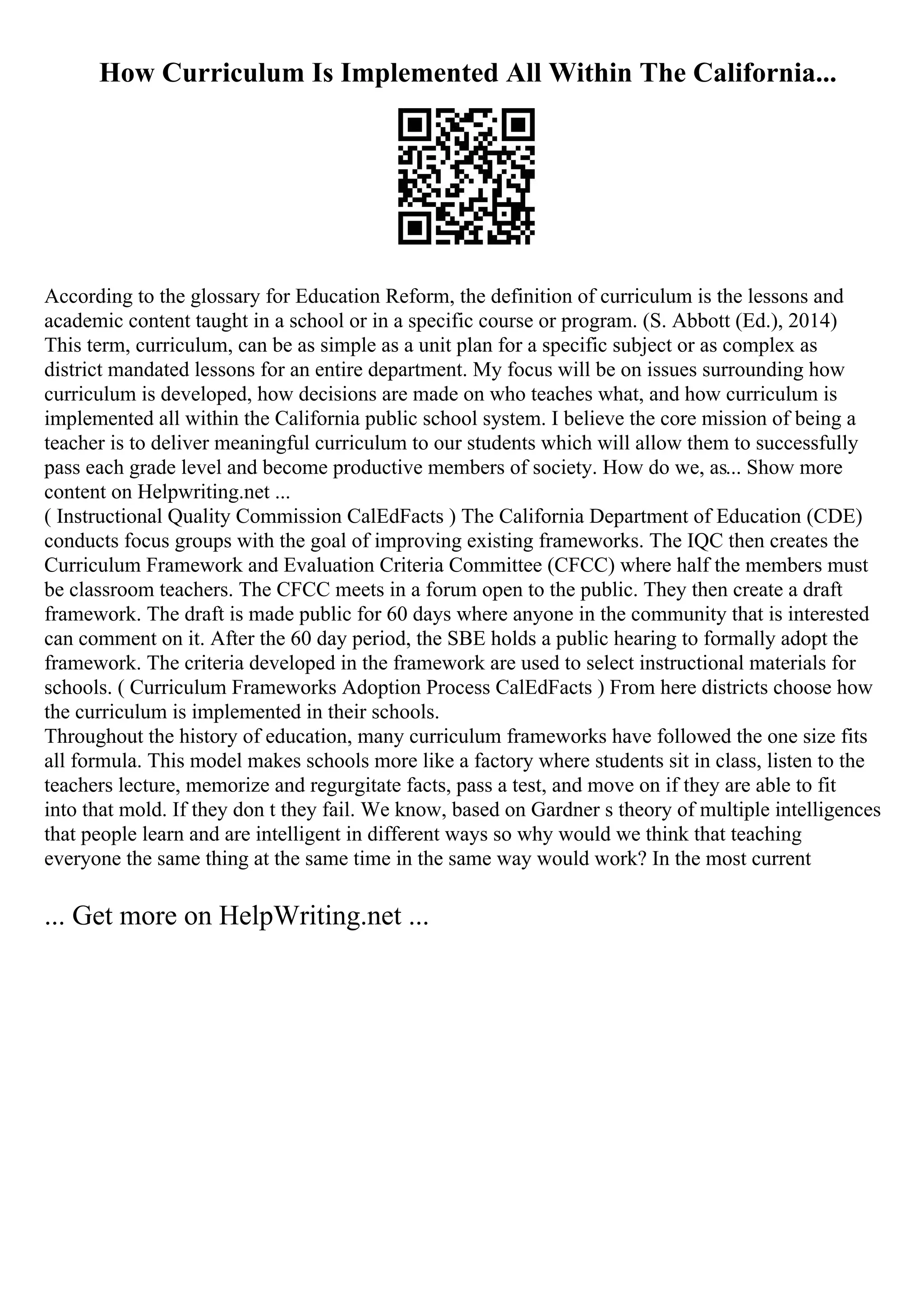 How Curriculum Is Implemented All Within The California...
According to the glossary for Education Reform, the definition of curriculum is the lessons and
academic content taught in a school or in a specific course or program. (S. Abbott (Ed.), 2014)
This term, curriculum, can be as simple as a unit plan for a specific subject or as complex as
district mandated lessons for an entire department. My focus will be on issues surrounding how
curriculum is developed, how decisions are made on who teaches what, and how curriculum is
implemented all within the California public school system. I believe the core mission of being a
teacher is to deliver meaningful curriculum to our students which will allow them to successfully
pass each grade level and become productive members of society. How do we, as... Show more
content on Helpwriting.net ...
( Instructional Quality Commission CalEdFacts ) The California Department of Education (CDE)
conducts focus groups with the goal of improving existing frameworks. The IQC then creates the
Curriculum Framework and Evaluation Criteria Committee (CFCC) where half the members must
be classroom teachers. The CFCC meets in a forum open to the public. They then create a draft
framework. The draft is made public for 60 days where anyone in the community that is interested
can comment on it. After the 60 day period, the SBE holds a public hearing to formally adopt the
framework. The criteria developed in the framework are used to select instructional materials for
schools. ( Curriculum Frameworks Adoption Process CalEdFacts ) From here districts choose how
the curriculum is implemented in their schools.
Throughout the history of education, many curriculum frameworks have followed the one size fits
all formula. This model makes schools more like a factory where students sit in class, listen to the
teachers lecture, memorize and regurgitate facts, pass a test, and move on if they are able to fit
into that mold. If they don t they fail. We know, based on Gardner s theory of multiple intelligences
that people learn and are intelligent in different ways so why would we think that teaching
everyone the same thing at the same time in the same way would work? In the most current
... Get more on HelpWriting.net ...
 