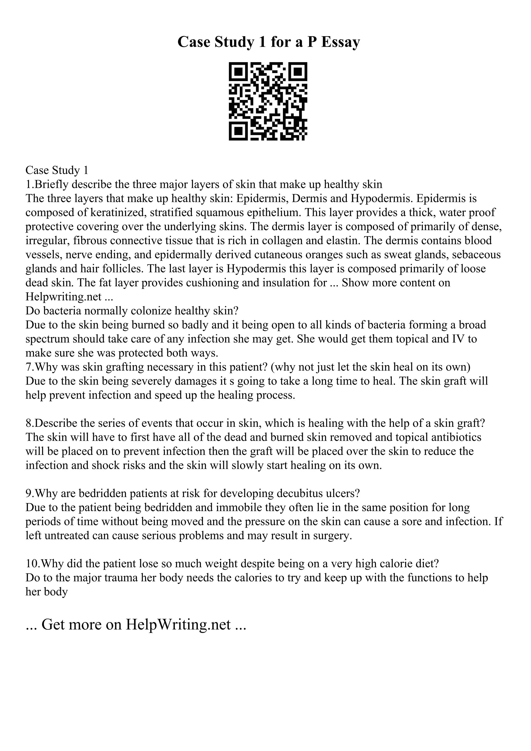 Case Study 1 for a P Essay
Case Study 1
1.Briefly describe the three major layers of skin that make up healthy skin
The three layers that make up healthy skin: Epidermis, Dermis and Hypodermis. Epidermis is
composed of keratinized, stratified squamous epithelium. This layer provides a thick, water proof
protective covering over the underlying skins. The dermis layer is composed of primarily of dense,
irregular, fibrous connective tissue that is rich in collagen and elastin. The dermis contains blood
vessels, nerve ending, and epidermally derived cutaneous oranges such as sweat glands, sebaceous
glands and hair follicles. The last layer is Hypodermis this layer is composed primarily of loose
dead skin. The fat layer provides cushioning and insulation for ... Show more content on
Helpwriting.net ...
Do bacteria normally colonize healthy skin?
Due to the skin being burned so badly and it being open to all kinds of bacteria forming a broad
spectrum should take care of any infection she may get. She would get them topical and IV to
make sure she was protected both ways.
7.Why was skin grafting necessary in this patient? (why not just let the skin heal on its own)
Due to the skin being severely damages it s going to take a long time to heal. The skin graft will
help prevent infection and speed up the healing process.
8.Describe the series of events that occur in skin, which is healing with the help of a skin graft?
The skin will have to first have all of the dead and burned skin removed and topical antibiotics
will be placed on to prevent infection then the graft will be placed over the skin to reduce the
infection and shock risks and the skin will slowly start healing on its own.
9.Why are bedridden patients at risk for developing decubitus ulcers?
Due to the patient being bedridden and immobile they often lie in the same position for long
periods of time without being moved and the pressure on the skin can cause a sore and infection. If
left untreated can cause serious problems and may result in surgery.
10.Why did the patient lose so much weight despite being on a very high calorie diet?
Do to the major trauma her body needs the calories to try and keep up with the functions to help
her body
... Get more on HelpWriting.net ...
 