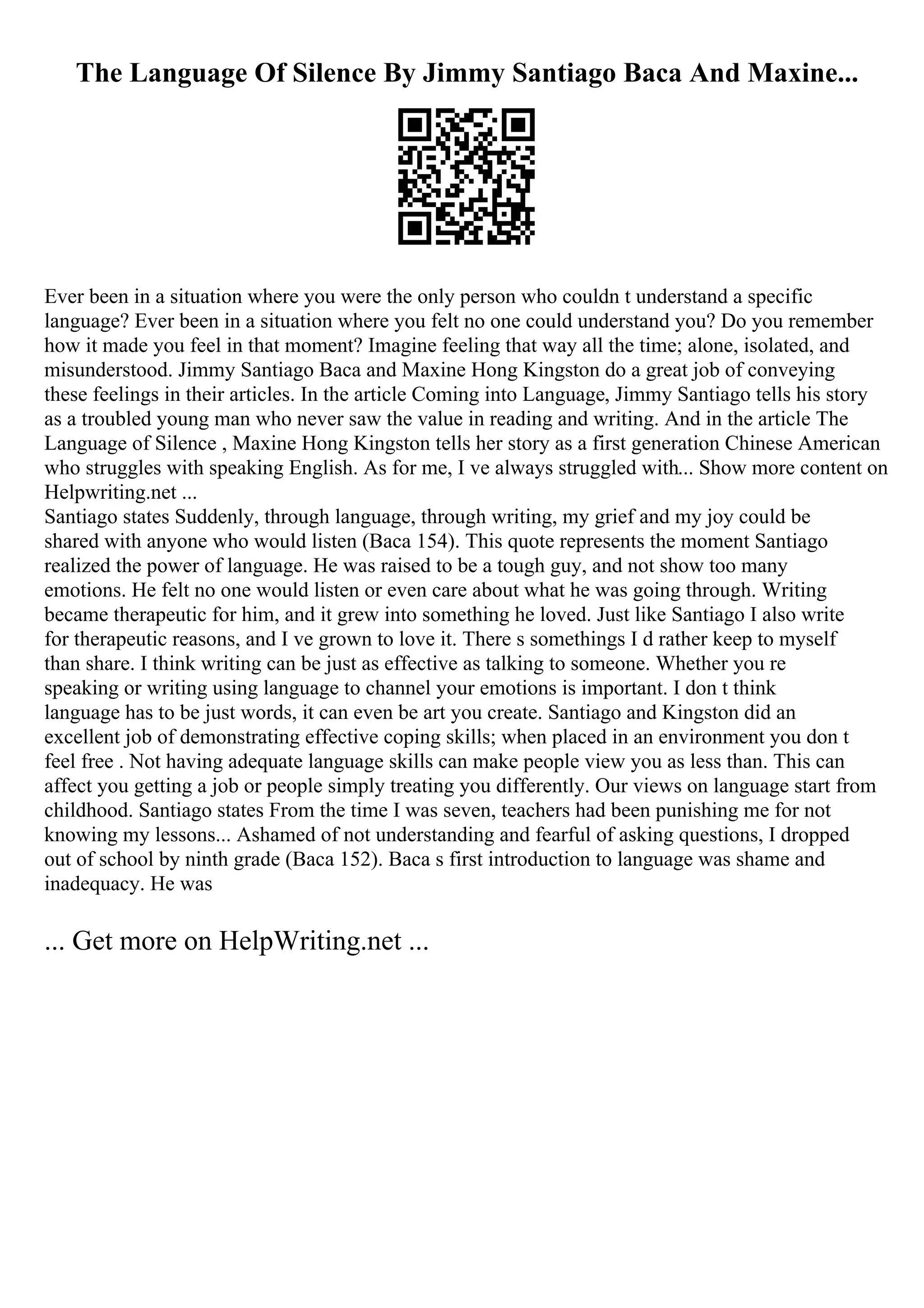 The Language Of Silence By Jimmy Santiago Baca And Maxine...
Ever been in a situation where you were the only person who couldn t understand a specific
language? Ever been in a situation where you felt no one could understand you? Do you remember
how it made you feel in that moment? Imagine feeling that way all the time; alone, isolated, and
misunderstood. Jimmy Santiago Baca and Maxine Hong Kingston do a great job of conveying
these feelings in their articles. In the article Coming into Language, Jimmy Santiago tells his story
as a troubled young man who never saw the value in reading and writing. And in the article The
Language of Silence , Maxine Hong Kingston tells her story as a first generation Chinese American
who struggles with speaking English. As for me, I ve always struggled with... Show more content on
Helpwriting.net ...
Santiago states Suddenly, through language, through writing, my grief and my joy could be
shared with anyone who would listen (Baca 154). This quote represents the moment Santiago
realized the power of language. He was raised to be a tough guy, and not show too many
emotions. He felt no one would listen or even care about what he was going through. Writing
became therapeutic for him, and it grew into something he loved. Just like Santiago I also write
for therapeutic reasons, and I ve grown to love it. There s somethings I d rather keep to myself
than share. I think writing can be just as effective as talking to someone. Whether you re
speaking or writing using language to channel your emotions is important. I don t think
language has to be just words, it can even be art you create. Santiago and Kingston did an
excellent job of demonstrating effective coping skills; when placed in an environment you don t
feel free . Not having adequate language skills can make people view you as less than. This can
affect you getting a job or people simply treating you differently. Our views on language start from
childhood. Santiago states From the time I was seven, teachers had been punishing me for not
knowing my lessons... Ashamed of not understanding and fearful of asking questions, I dropped
out of school by ninth grade (Baca 152). Baca s first introduction to language was shame and
inadequacy. He was
... Get more on HelpWriting.net ...
 