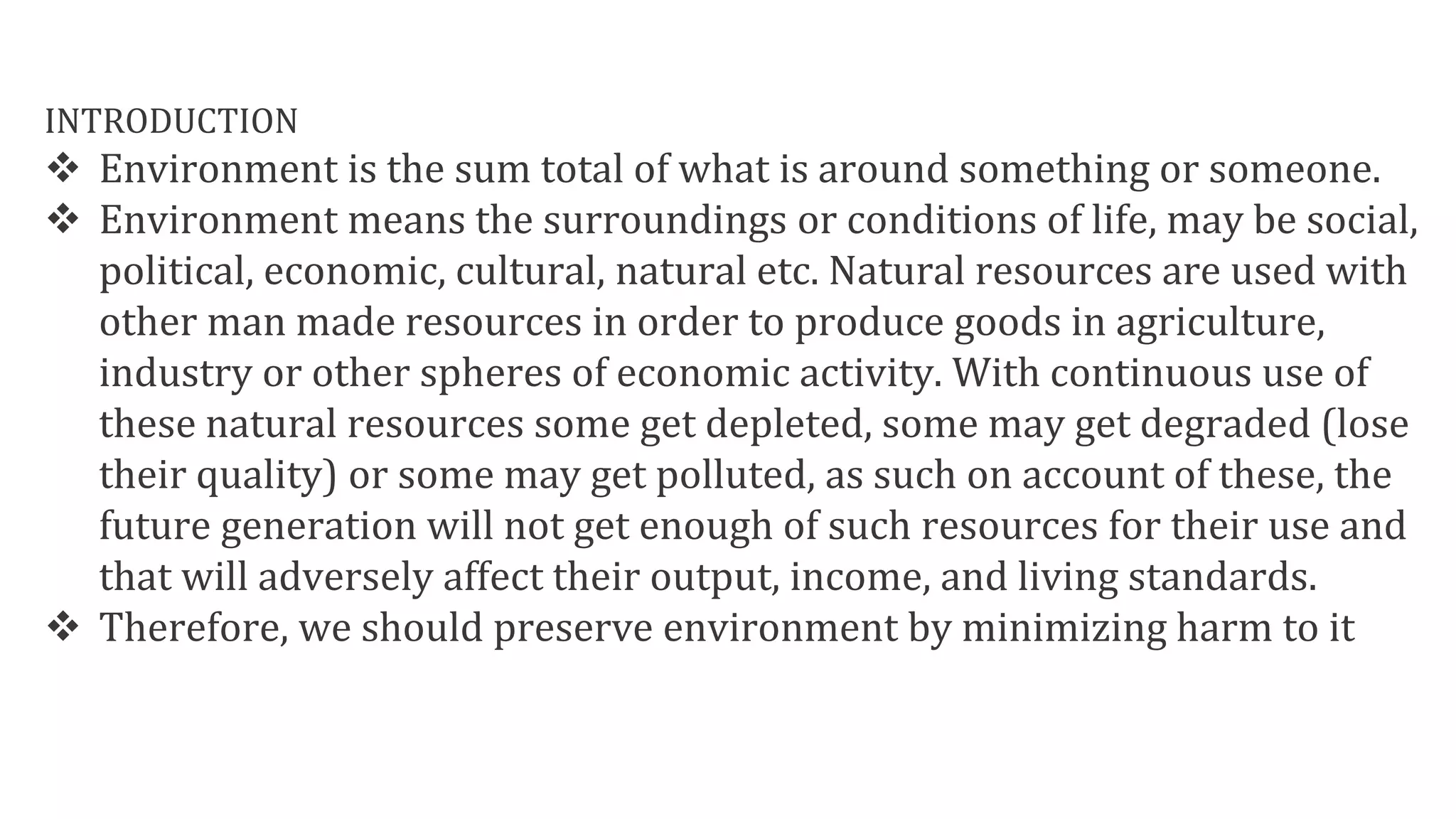 INTRODUCTION
 Environment is the sum total of what is around something or someone.
 Environment means the surroundings or conditions of life, may be social,
political, economic, cultural, natural etc. Natural resources are used with
other man made resources in order to produce goods in agriculture,
industry or other spheres of economic activity. With continuous use of
these natural resources some get depleted, some may get degraded (lose
their quality) or some may get polluted, as such on account of these, the
future generation will not get enough of such resources for their use and
that will adversely affect their output, income, and living standards.
 Therefore, we should preserve environment by minimizing harm to it
 