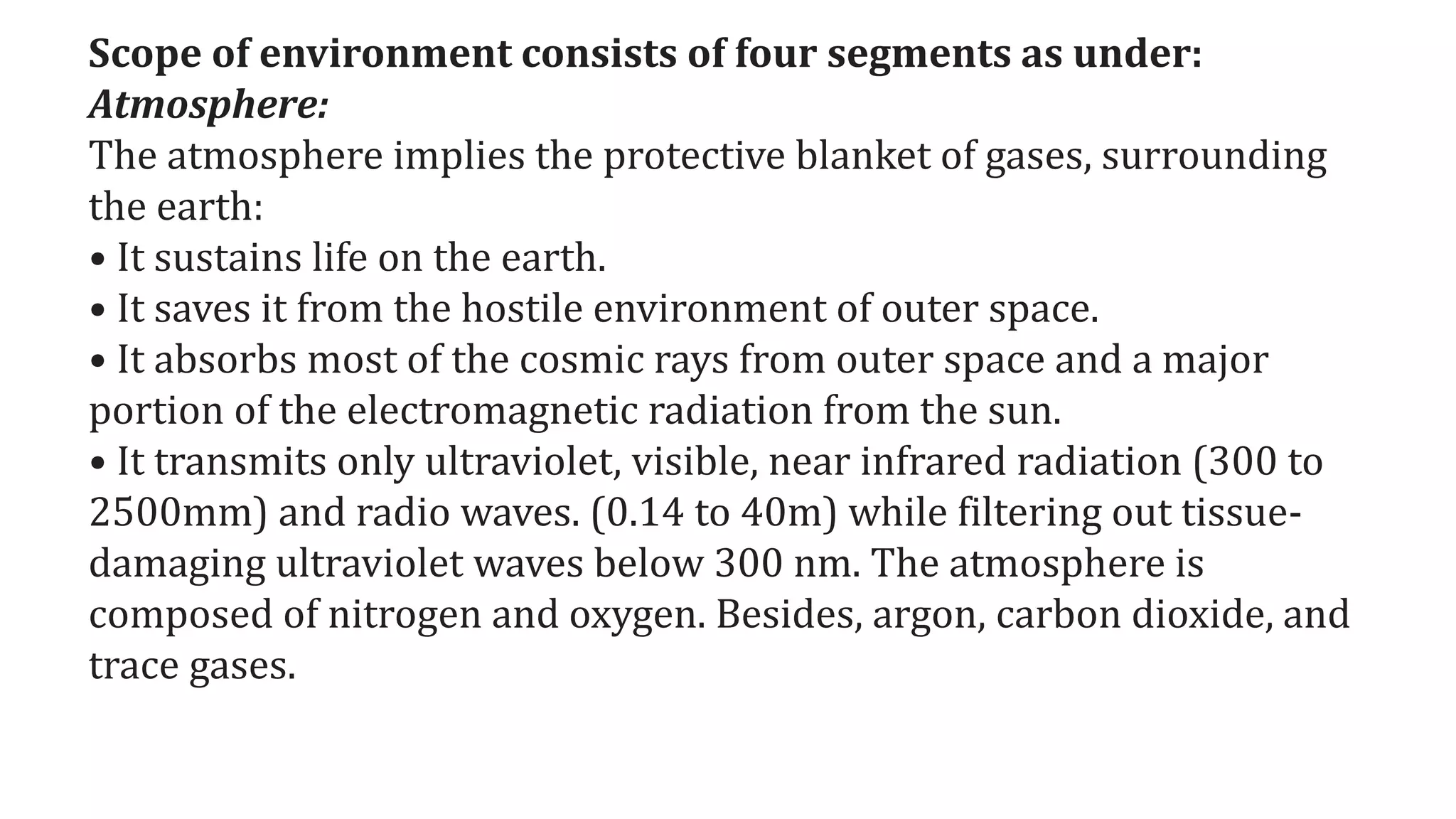 Scope of environment consists of four segments as under:
Atmosphere:
The atmosphere implies the protective blanket of gases, surrounding
the earth:
• It sustains life on the earth.
• It saves it from the hostile environment of outer space.
• It absorbs most of the cosmic rays from outer space and a major
portion of the electromagnetic radiation from the sun.
• It transmits only ultraviolet, visible, near infrared radiation (300 to
2500mm) and radio waves. (0.14 to 40m) while filtering out tissue-
damaging ultraviolet waves below 300 nm. The atmosphere is
composed of nitrogen and oxygen. Besides, argon, carbon dioxide, and
trace gases.
 