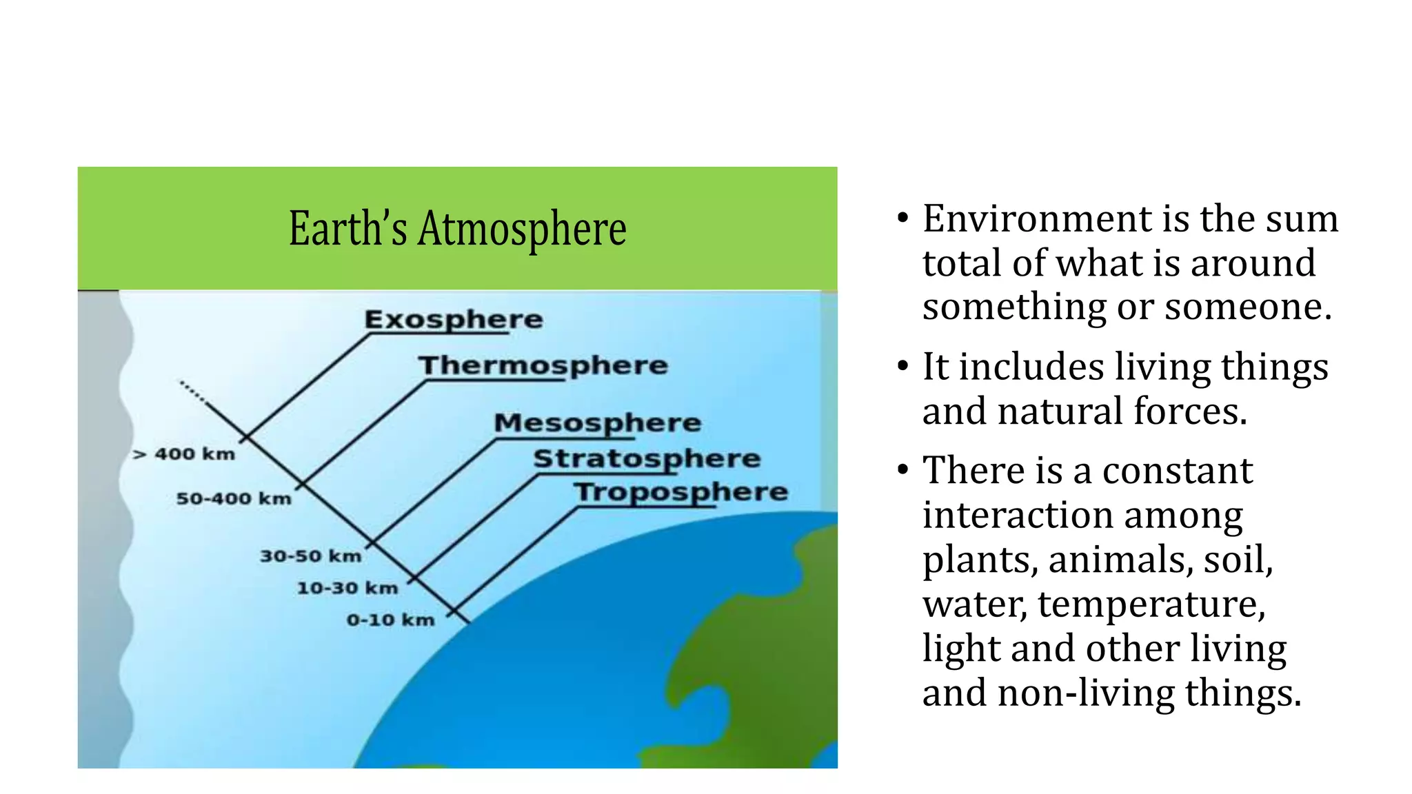 • Environment is the sum
total of what is around
something or someone.
• It includes living things
and natural forces.
• There is a constant
interaction among
plants, animals, soil,
water, temperature,
light and other living
and non-living things.
Earth’s Atmosphere
 