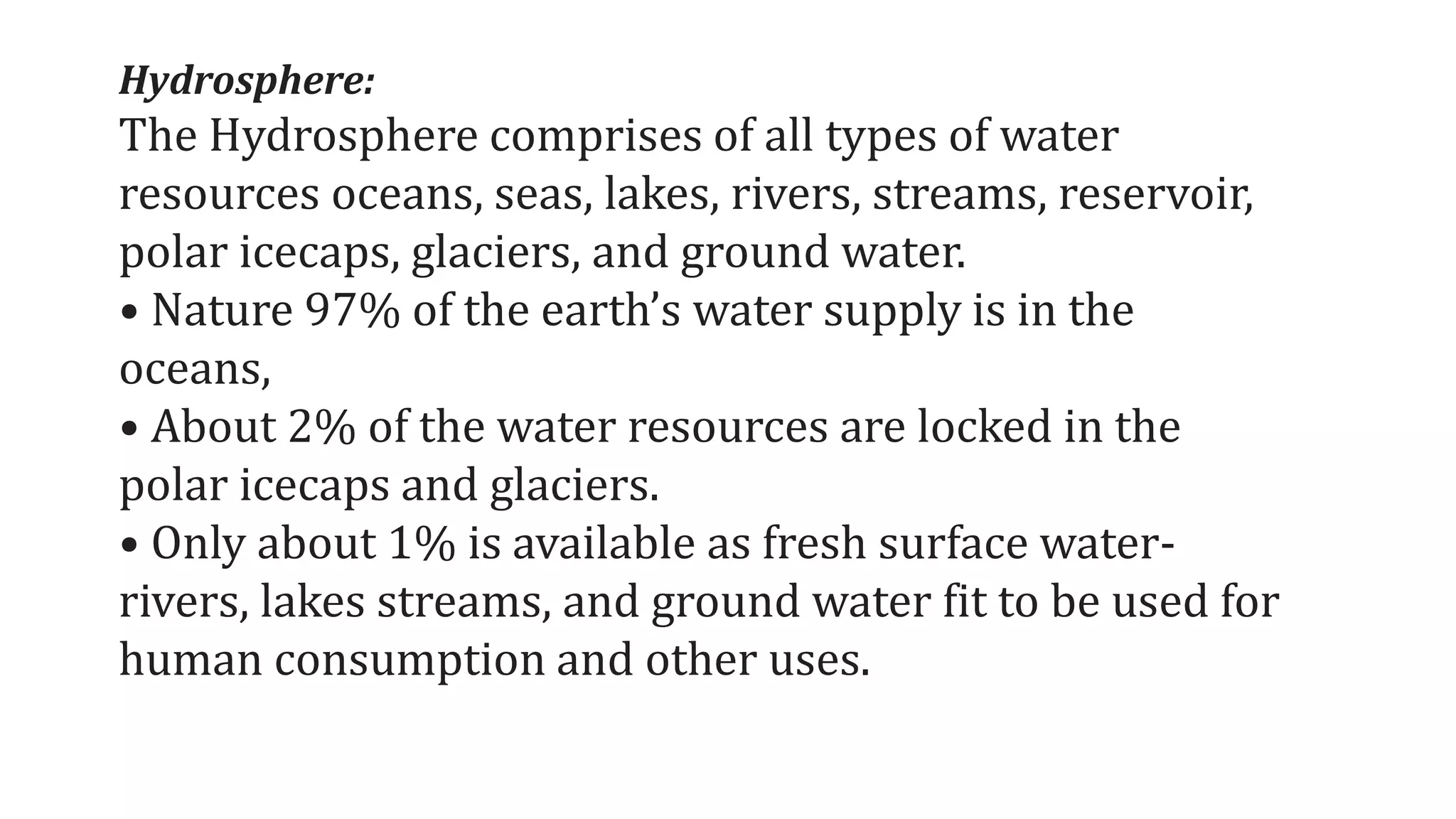 Hydrosphere:
The Hydrosphere comprises of all types of water
resources oceans, seas, lakes, rivers, streams, reservoir,
polar icecaps, glaciers, and ground water.
• Nature 97% of the earth’s water supply is in the
oceans,
• About 2% of the water resources are locked in the
polar icecaps and glaciers.
• Only about 1% is available as fresh surface water-
rivers, lakes streams, and ground water fit to be used for
human consumption and other uses.
 