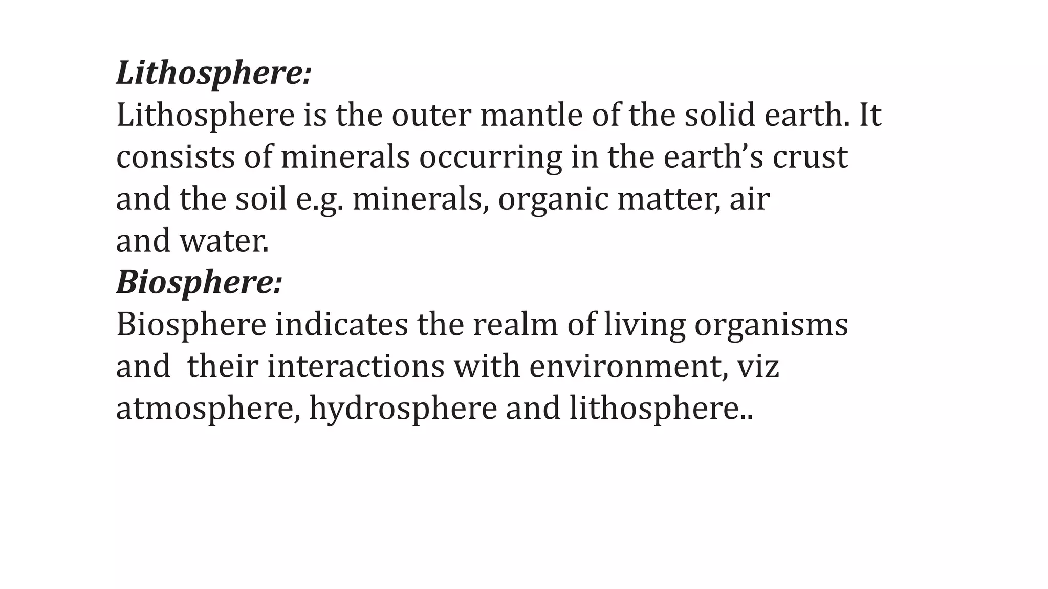Lithosphere:
Lithosphere is the outer mantle of the solid earth. It
consists of minerals occurring in the earth’s crust
and the soil e.g. minerals, organic matter, air
and water.
Biosphere:
Biosphere indicates the realm of living organisms
and their interactions with environment, viz
atmosphere, hydrosphere and lithosphere..
 