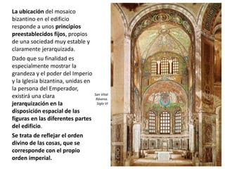 La ubicación del mosaico
bizantino en el edificio
responde a unos principios
preestablecidos fijos, propios
de una sociedad muy estable y
claramente jerarquizada.
Dado que su finalidad es
especialmente mostrar la
grandeza y el poder del Imperio
y la Iglesia bizantina, unidas en
la persona del Emperador,
existirá una clara
jerarquización en la
disposición espacial de las
figuras en las diferentes partes
del edificio.
Se trata de reflejar el orden
divino de las cosas, que se
corresponde con el propio
orden imperial.
San Vital
Rávena.
Siglo VI
 