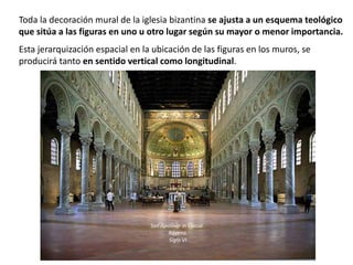 Toda la decoración mural de la iglesia bizantina se ajusta a un esquema teológico
que sitúa a las figuras en uno u otro lugar según su mayor o menor importancia.
Esta jerarquización espacial en la ubicación de las figuras en los muros, se
producirá tanto en sentido vertical como longitudinal.
San Apolinar in Classe.
Rávena.
Siglo VI
 