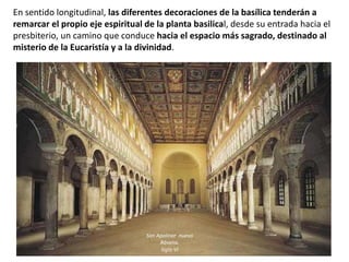En sentido longitudinal, las diferentes decoraciones de la basílica tenderán a
remarcar el propio eje espiritual de la planta basilical, desde su entrada hacia el
presbiterio, un camino que conduce hacia el espacio más sagrado, destinado al
misterio de la Eucaristía y a la divinidad.
San Apolinar nuevo
Rávena.
Siglo VI
 
