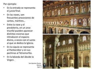 Por ejemplo:
• En la entrada se representa
el juicio final.
• En las naves, son
frecuentes procesiones de
santos, mártires…
• Entre la nave y el
presbiterio, en un arco
triunfal pueden aparecer
distintas escenas que
introducen el espacio
divino, a veces con el santo
al que se dedica la Iglesia.
• En la cúpula se representa
al Pantocrátor y en sus
pechinas al Tetramorfos.
• En la bóveda del ábside la
Virgen.
San Apolinar Nuevo.
Rávena.
Siglo VI
 