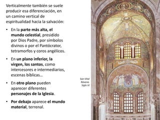 Verticalmente también se suele
producir esa diferenciación, en
un camino vertical de
espiritualidad hacia la salvación:
• En la parte más alta, el
mundo celestial, presidido
por Dios Padre, por símbolos
divinos o por el Pantócrator,
tetramorfos y coros angélicos.
• En un plano inferior, la
virgen, los santos, como
intercesores e intermediarios,
escenas bíblicas…
• En otro plano pueden
aparecer diferentes
personajes de la Iglesia.
• Por debajo aparece el mundo
material, terrenal.
San Vital
Rávena.
Siglo VI
 