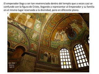 El emperador llega a ser tan reverenciado dentro del templo que a veces casi se
confunde con la figura de Cristo, llegando a representar al Emperador y su familia
en el mismo lugar reservado a la divinidad, pero en diferente plano.
San Vital
Rávena.
Siglo VI
 