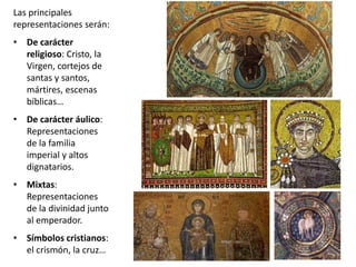 Las principales
representaciones serán:
• De carácter
religioso: Cristo, la
Virgen, cortejos de
santas y santos,
mártires, escenas
bíblicas…
• De carácter áulico:
Representaciones
de la familia
imperial y altos
dignatarios.
• Mixtas:
Representaciones
de la divinidad junto
al emperador.
• Símbolos cristianos:
el crismón, la cruz…
 