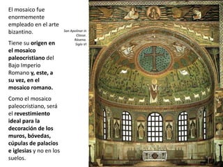 El mosaico fue
enormemente
empleado en el arte
bizantino.
Tiene su origen en
el mosaico
paleocristiano del
Bajo Imperio
Romano y, este, a
su vez, en el
mosaico romano.
Como el mosaico
paleocristiano, será
el revestimiento
ideal para la
decoración de los
muros, bóvedas,
cúpulas de palacios
e iglesias y no en los
suelos.
San Apolinar in
Classe.
Rávena.
Siglo VI
 