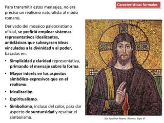 Para transmitir estos mensajes, no era
preciso un realismo naturalista al modo
romano.
Derivado del mosaico paleocristiano
oficial, se prefirió emplear sistemas
representativos idealizantes,
anticlásicos que subrayasen ideas
vinculadas a la divinidad y al poder,
basadas en:
• Simplicidad y claridad representativa,
primando el mensaje sobre la forma.
• Mayor interés en los aspectos
simbólico-expresivos que en el
realismo.
• Idealización.
• Espiritualismo.
• Simbolismo, incluso del color, para dar
aspecto de suntuosidad y resaltar el
simbolismo.
Características formales
San Apolinar Nuevo. Rávena. Siglo VI
 