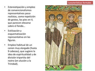 • Estereotipación y empleo
de convencionalismos
representativos poco
realistas, como repetición
de gestos, los pies en V,
que parecen elevarse
sobre el fondo…
• Estilización y
esquematización
representativa en las
figuras.
• Empleo habitual de un
canon muy alargado (hasta
9 cabezas), que sugiere la
idea de espiritualidad y de
división tripartita del
rostro (en alusión a la
Trinidad).
Características formales
 