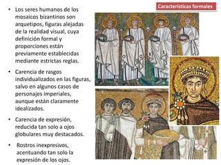 • Los seres humanos de los
mosaicos bizantinos son
arquetipos, figuras alejadas
de la realidad visual, cuya
definición formal y
proporciones están
previamente establecidas
mediante estrictas reglas.
• Carencia de rasgos
individualizados en las figuras,
salvo en algunos casos de
personajes imperiales,
aunque están claramente
idealizados.
• Carencia de expresión,
reducida tan solo a ojos
globulares muy destacados.
• Rostros inexpresivos,
acentuando tan solo la
expresión de los ojos.
Características formales
 