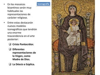 • En los mosaicos
bizantinos serán muy
habituales las
representaciones de
carácter religioso.
• Entre estas destacarán
nuevos modelos
iconográficos que tendrán
una enorme
trascendencia en el arte
posterior:
 Cristo Pantocrátor.
 Diferentes
representaciones de
la Virgen, como
Madre de Dios.
 La Déesis o Súplica.
Iconografía
 