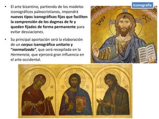 • El arte bizantino, partiendo de los modelos
iconográficos paleocristianos, impondrá
nuevos tipos iconográficos fijos que faciliten
la comprensión de los dogmas de fe y
queden fijados de forma permanente para
evitar desviaciones.
• Su principal aportación será la elaboración
de un corpus iconográfico unitario y
“normalizado”, que será recopilado en la
Hermeneia, que ejercerá gran influencia en
el arte occidental.
Iconografía
 