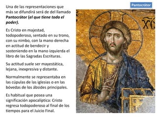 PantocrátorUna de las representaciones que
más se difundirá será de del llamado
Pantocrátor (el que tiene toda el
poder).
Es Cristo en majestad,
todopoderoso, sentado en su trono,
con su nimbo, con la mano derecha
en actitud de bendecir y
sosteniendo en la mano izquierda el
libro de las Sagradas Escrituras.
Su actitud suele ser mayestática,
lejana, inexpresiva y distante.
Normalmente se representaba en
las cúpulas de las iglesias o en las
bóvedas de los ábsides principales.
Es habitual que posea una
significación apocalíptica: Cristo
regresa todopoderoso al final de los
tiempos para el Juicio Final.
 