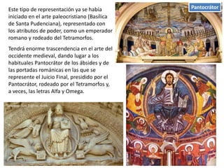PantocrátorEste tipo de representación ya se había
iniciado en el arte paleocristiano (Basílica
de Santa Pudenciana), representado con
los atributos de poder, como un emperador
romano y rodeado del Tetramorfos.
Tendrá enorme trascendencia en el arte del
occidente medieval, dando lugar a los
habituales Pantocrátor de los ábsides y de
las portadas románicas en las que se
represente el Juicio Final, presidido por el
Pantocrátor, rodeado por el Tetramorfos y,
a veces, las letras Alfa y Omega.
de TahullSan Vicente
Tímpano San Trófino. Arlés
 