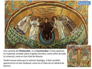 Iconografía
Una variante del Pantocrátor es el Cosmocrátor ( Cristo apolíneo
en majestad, sentado sobre el globo terrestre, como señor de todo
el universo), como en San Vital de Rávena.
Tendrá menos éxito que la anterior tipología, si bien también
aparecerá en el arte medieval, como en el Tapiz de la Catedral de
Gerona.
Pantocrátor
 