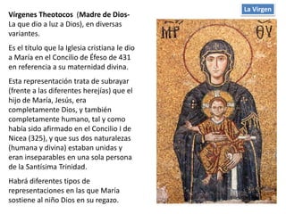 Vírgenes Theotocos (Madre de Dios-
La que dio a luz a Dios), en diversas
variantes.
Es el título que la Iglesia cristiana le dio
a María en el Concilio de Éfeso de 431
en referencia a su maternidad divina.
Esta representación trata de subrayar
(frente a las diferentes herejías) que el
hijo de María, Jesús, era
completamente Dios, y también
completamente humano, tal y como
había sido afirmado en el Concilio I de
Nicea (325), y que sus dos naturalezas
(humana y divina) estaban unidas y
eran inseparables en una sola persona
de la Santísima Trinidad.
Habrá diferentes tipos de
representaciones en las que María
sostiene al niño Dios en su regazo.
La Virgen
 