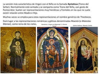 La versión más característica de Virgen con el Niño es la llamada Kyriotissa (Trono del
Señor). Normalmente está sentada y se comporta como Trono del Niño, con gesto de
Pantocrátor. Suelen ser representaciones muy hieráticas y frontales en las que no suele
existir relación entre Madre e Hijo.
Muchas veces se emplea para estas representaciones el nombre genérico de Theotocos.
Dará lugar a las representaciones románicas y góticas denominadas Maestá (o Maiestas
Mariae), como reina de los cielos. Gótico Italiano: Maestá. Giotto
Románico. Virgen en Majestad. S. Vicente
Tahull
 
