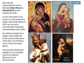 Otro tipo de
representación será la
llamada Virgen Eleusa o
Glycophillusa (la que
expresa ternura).
Es muy frecuente en los
iconos y en ella aparece la
Virgen mostrando afecto al
niño, con sus caras
normalmente tocándose,
relacionándose entre ellos.
Se enfatiza el papel de la
Virgen como madre de
Cristo y como intercesora
entre Dios y los hombres,
como si fuera la propia
Iglesia.
Esta variante tendrá gran
acogida en el arte gótico
(como las Vírgenes
Blancas) y en el
Renacimiento.
La VirgenRafael Sanzio.
Renacimiento
Arte Gótico
Virgen
Blanca.
Toledo
Mariotto
Albertinelli
Renacimiento
 