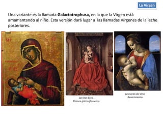 La Virgen
Una variante es la llamada Galactotrophusa, en la que la Virgen está
amamantando al niño. Esta versión dará lugar a las llamadas Vírgenes de la leche
posteriores.
Jan Van Eyck.
Pintura gótico-flamenca
Leonardo da Vinci
Renacimiento
 