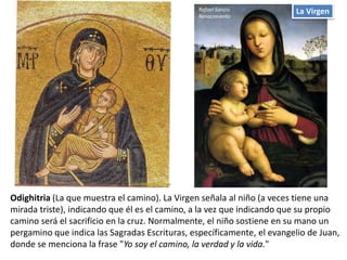 La Virgen
Odighitria (La que muestra el camino). La Virgen señala al niño (a veces tiene una
mirada triste), indicando que él es el camino, a la vez que indicando que su propio
camino será el sacrificio en la cruz. Normalmente, el niño sostiene en su mano un
pergamino que indica las Sagradas Escrituras, específicamente, el evangelio de Juan,
donde se menciona la frase "Yo soy el camino, la verdad y la vida."
Rafael Sanzio.
Renacimiento
 
