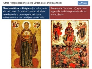 Blanchernitissa o Platytera (La señal, más
allá del cielo). En actitud orante. Modelo
heredado de la orante paleocristiana,
habitualmente con un clípeo con el niño.
Panajranta (Sin mancha), que dará
lugar a la tradición posterior de las
Inmaculadas.
La VirgenOtras representaciones de la Virgen en el arte bizantino:
 