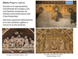 DéesisDéesis (Plegaria, súplica).
Consiste en la representación,
normalmente de la Virgen y San
Juan Bautista, orando por los
hombres como intercesores ante
Cristo Pantocrátor.
Este tema aparecerá habitualmente
en el arte románico y gótico, e
incluso en el arte posterior.
Arte gótico. San Esteban. Burgos. S. XIII. Arte gótico. Puerta de la Coronería.
Catedral de Burgos. S. XIII.
 