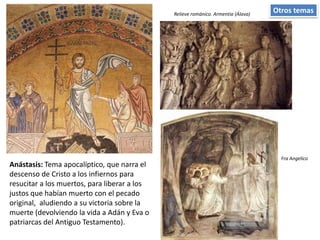 Otros temas
Anástasis: Tema apocalíptico, que narra el
descenso de Cristo a los infiernos para
resucitar a los muertos, para liberar a los
justos que habían muerto con el pecado
original, aludiendo a su victoria sobre la
muerte (devolviendo la vida a Adán y Eva o
patriarcas del Antiguo Testamento).
Fra Angelico
Relieve románico. Armentia (Álava)
 