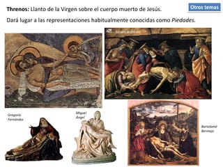 Otros temasThrenos: Llanto de la Virgen sobre el cuerpo muerto de Jesús.
Sandro Botticelli.
Bartolomé
Bermejo
Gregorio
Fernández
Miguel
Ángel
Dará lugar a las representaciones habitualmente conocidas como Piedades.
 