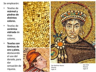 Se emplearán:
• Teselas de
mármol y
piedras de
distintos
colores.
• Teselas de
cerámica
vidriada de
ricos
colores.
• Teselas con
láminas de
oro y plata,
destacando
el uso del
dorado, para
dar
sensación de
riqueza.
San Vital
Rávena.
Siglo VI
San Apolinar Nuevo
Rávena.
Siglo VI
 