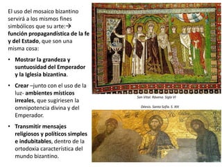 El uso del mosaico bizantino
servirá a los mismos fines
simbólicos que su arte:
función propagandística de la fe
y del Estado, que son una
misma cosa:
• Mostrar la grandeza y
suntuosidad del Emperador
y la Iglesia bizantina.
• Crear –junto con el uso de la
luz- ambientes místicos
irreales, que sugiriesen la
omnipotencia divina y del
Emperador.
• Transmitir mensajes
religiosos y políticos simples
e indubitables, dentro de la
ortodoxia característica del
mundo bizantino.
San Vital. Rávena. Siglo VI
Déesis. Santa Sofía. S. XIII
 