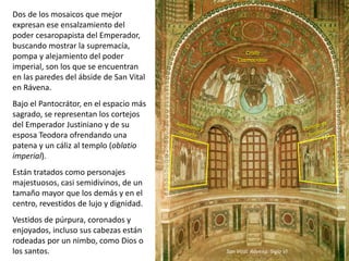 Dos de los mosaicos que mejor
expresan ese ensalzamiento del
poder cesaropapista del Emperador,
buscando mostrar la supremacía,
pompa y alejamiento del poder
imperial, son los que se encuentran
en las paredes del ábside de San Vital
en Rávena.
Bajo el Pantocrátor, en el espacio más
sagrado, se representan los cortejos
del Emperador Justiniano y de su
esposa Teodora ofrendando una
patena y un cáliz al templo (oblatio
imperial).
Están tratados como personajes
majestuosos, casi semidivinos, de un
tamaño mayor que los demás y en el
centro, revestidos de lujo y dignidad.
Vestidos de púrpura, coronados y
enjoyados, incluso sus cabezas están
rodeadas por un nimbo, como Dios o
los santos. San Vital. Rávena. Siglo VI
Cristo
Cosmocrátor
 