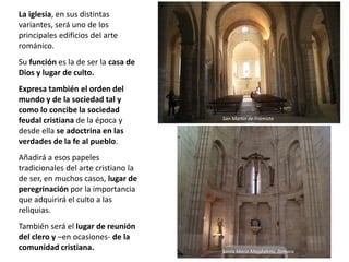 La iglesia, en sus distintas
variantes, será uno de los
principales edificios del arte
románico.
Su función es la de ser la casa de
Dios y lugar de culto.
Expresa también el orden del
mundo y de la sociedad tal y
como lo concibe la sociedad
feudal cristiana de la época y
desde ella se adoctrina en las
verdades de la fe al pueblo.
Añadirá a esos papeles
tradicionales del arte cristiano la
de ser, en muchos casos, lugar de
peregrinación por la importancia
que adquirirá el culto a las
reliquias.
También será el lugar de reunión
del clero y –en ocasiones- de la
comunidad cristiana.
San Martín de Frómista
Santa María Magdalena, Zamora
 