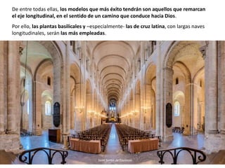 De entre todas ellas, los modelos que más éxito tendrán son aquellos que remarcan
el eje longitudinal, en el sentido de un camino que conduce hacia Dios.
Por ello, las plantas basilicales y –especialmente- las de cruz latina, con largas naves
longitudinales, serán las más empleadas.
Saint Sernin de Toulouse
 