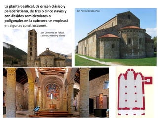 La planta basilical, de origen clásico y
paleocristiano, de tres o cinco naves y
con ábsides semicirculares o
poligonales en la cabecera se empleará
en algunas construcciones.
San Piero a Grado, Pisa.
San Clemente de Tahull.
Exterior, interior y planta
 