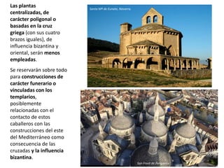 Las plantas
centralizadas, de
carácter poligonal o
basadas en la cruz
griega (con sus cuatro
brazos iguales), de
influencia bizantina y
oriental, serán menos
empleadas.
Se reservarán sobre todo
para construcciones de
carácter funerario o
vinculadas con los
templarios,
posiblemente
relacionadas con el
contacto de estos
caballeros con las
construcciones del este
del Mediterráneo como
consecuencia de las
cruzadas y la influencia
bizantina.
Santa Mª de Eunate, Navarra.
San Front de Perigueux
 